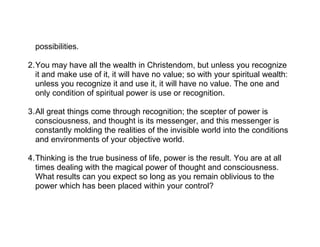 possibilities.

2.You may have all the wealth in Christendom, but unless you recognize
  it and make use of it, it will have no value; so with your spiritual wealth:
  unless you recognize it and use it, it will have no value. The one and
  only condition of spiritual power is use or recognition.

3.All great things come through recognition; the scepter of power is
  consciousness, and thought is its messenger, and this messenger is
  constantly molding the realities of the invisible world into the conditions
  and environments of your objective world.

4.Thinking is the true business of life, power is the result. You are at all
  times dealing with the magical power of thought and consciousness.
  What results can you expect so long as you remain oblivious to the
  power which has been placed within your control?
 