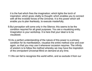 it is the fuel which fires the imagination; which lights the torch of
  inspiration; which gives vitality to thought; which enables you to connect
  with all the invisible forces of the Universe. It is this power which will
  enable you to plan fearlessly, to execute masterfully.

9.But perception will come only in the Silence; this seems to be the
  condition required for all great purposes. You are a visualizing entity.
  Imagination is your workshop. It is here that your ideal is to be
  visualized.

10.As a perfect understanding of the nature of this power is a primary
  condition for its manifestation, visualize the entire method over and over
  again, so that you may use it whenever occasion requires. The infinity
  of wisdom is to follow the method whereby we may have the inspiration
  of the omnipotent Universal Mind on demand at any time.

11.We can fail to recognize this world within, and so exclude it from our
 