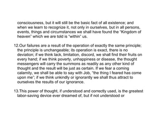 consciousness, but it will still be the basic fact of all existence; and
  when we learn to recognize it, not only in ourselves, but in all persons,
  events, things and circumstances we shall have found the “Kingdom of
  heaven” which we are told is “within” us.

12.Our failures are a result of the operation of exactly the same principle;
  the principle is unchangeable; its operation is exact, there is no
  deviation; if we think lack, limitation, discord, we shall find their fruits on
  every hand; if we think poverty, unhappiness or disease, the thought
  messengers will carry the summons as readily as any other kind of
  thought and the result will be just as certain. If we fear a coming
  calamity, we shall be able to say with Job, “the thing I feared has come
  upon me”; if we think unkindly or ignorantly we shall thus attract to
  ourselves the results of our ignorance.

13.This power of thought, if understood and correctly used, is the greatest
  labor-saving device ever dreamed of, but if not understood or
 