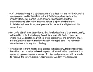 16.An understanding and appreciation of the fact that the infinite power is
  omnipresent and is therefore in the infinitely small as well as the
  infinitely large will enable us to absorb its essence; a further
  understanding of the fact that this power is spirit and therefore
  indivisible will enable us to appreciate its present at all points at the
  same time.

17.   An understanding of these facts, first intellectually and then emotionally,
      will enable us to drink deeply from this ocean of infinite power. An
      intellectual understanding will be of no assistance; the emotions must
      be brought into action; thought without feeling is cold. The required
      combination is thought and feeling.

18.Inspiration is from within. The Silence is necessary, the senses must
  be stilled, the muscles relaxed, repose cultivated. When you have thus
  come into possession of a sense of poise and power you will be ready
  to receive the information or inspiration or wisdom which may be
 