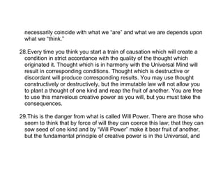 necessarily coincide with what we “are” and what we are depends upon
  what we “think.”

28.Every time you think you start a train of causation which will create a
  condition in strict accordance with the quality of the thought which
  originated it. Thought which is in harmony with the Universal Mind will
  result in corresponding conditions. Thought which is destructive or
  discordant will produce corresponding results. You may use thought
  constructively or destructively, but the immutable law will not allow you
  to plant a thought of one kind and reap the fruit of another. You are free
  to use this marvelous creative power as you will, but you must take the
  consequences.

29.This is the danger from what is called Will Power. There are those who
  seem to think that by force of will they can coerce this law; that they can
  sow seed of one kind and by “Will Power” make it bear fruit of another,
  but the fundamental principle of creative power is in the Universal, and
 