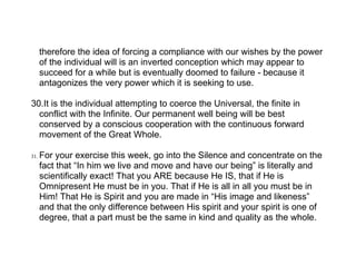 therefore the idea of forcing a compliance with our wishes by the power
      of the individual will is an inverted conception which may appear to
      succeed for a while but is eventually doomed to failure - because it
      antagonizes the very power which it is seeking to use.

30.It is the individual attempting to coerce the Universal, the finite in
  conflict with the Infinite. Our permanent well being will be best
  conserved by a conscious cooperation with the continuous forward
  movement of the Great Whole.

31.   For your exercise this week, go into the Silence and concentrate on the
      fact that “In him we live and move and have our being” is literally and
      scientifically exact! That you ARE because He IS, that if He is
      Omnipresent He must be in you. That if He is all in all you must be in
      Him! That He is Spirit and you are made in “His image and likeness”
      and that the only difference between His spirit and your spirit is one of
      degree, that a part must be the same in kind and quality as the whole.
 