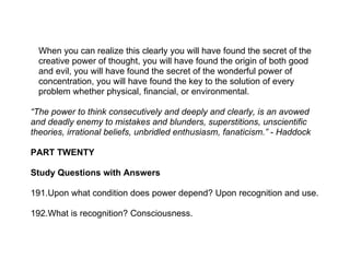 When you can realize this clearly you will have found the secret of the
  creative power of thought, you will have found the origin of both good
  and evil, you will have found the secret of the wonderful power of
  concentration, you will have found the key to the solution of every
  problem whether physical, financial, or environmental.

“The power to think consecutively and deeply and clearly, is an avowed
and deadly enemy to mistakes and blunders, superstitions, unscientific
theories, irrational beliefs, unbridled enthusiasm, fanaticism.” - Haddock

PART TWENTY

Study Questions with Answers

191.Upon what condition does power depend? Upon recognition and use.

192.What is recognition? Consciousness.
 