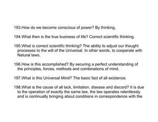 193.How do we become conscious of power? By thinking.

194.What then is the true business of life? Correct scientific thinking.

195.What is correct scientific thinking? The ability to adjust our thought
  processes to the will of the Universal. In other words, to cooperate with
  Natural laws.

196.How is this accomplished? By securing a perfect understanding of
  the principles, forces, methods and combinations of mind.

197.What is this Universal Mind? The basic fact of all existence.

198.What is the cause of all lack, limitation, disease and discord? It is due
  to the operation of exactly the same law, the law operates relentlessly
  and is continually bringing about conditions in correspondence with the
 