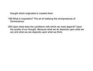 thought which originated or created them.

199.What is inspiration? The art of realizing the omnipresence of
  Omniscience.

200.Upon what does the conditions with which we meet depend? Upon
  the quality of our thought. Because what we do depends upon what we
  are and what we are depends upon what we think.
 