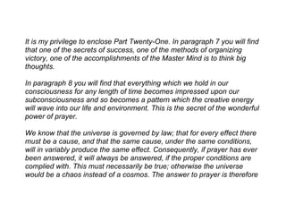 It is my privilege to enclose Part Twenty-One. In paragraph 7 you will find
that one of the secrets of success, one of the methods of organizing
victory, one of the accomplishments of the Master Mind is to think big
thoughts.

In paragraph 8 you will find that everything which we hold in our
consciousness for any length of time becomes impressed upon our
subconsciousness and so becomes a pattern which the creative energy
will wave into our life and environment. This is the secret of the wonderful
power of prayer.

We know that the universe is governed by law; that for every effect there
must be a cause, and that the same cause, under the same conditions,
will in variably produce the same effect. Consequently, if prayer has ever
been answered, it will always be answered, if the proper conditions are
complied with. This must necessarily be true; otherwise the universe
would be a chaos instead of a cosmos. The answer to prayer is therefore
 