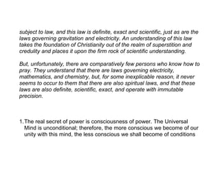 subject to law, and this law is definite, exact and scientific, just as are the
laws governing gravitation and electricity. An understanding of this law
takes the foundation of Christianity out of the realm of superstition and
credulity and places it upon the firm rock of scientific understanding.

But, unfortunately, there are comparatively few persons who know how to
pray. They understand that there are laws governing electricity,
mathematics, and chemistry, but, for some inexplicable reason, it never
seems to occur to them that there are also spiritual laws, and that these
laws are also definite, scientific, exact, and operate with immutable
precision.



1.The real secret of power is consciousness of power. The Universal
  Mind is unconditional; therefore, the more conscious we become of our
  unity with this mind, the less conscious we shall become of conditions
 
