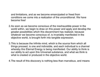 and limitations, and as we become emancipated or freed from
  conditions we come into a realization of the unconditional. We have
  become free!

2.As soon as we become conscious of the inexhaustible power in the
  world within, we begin to draw on this power and apply and develop the
  greater possibilities which this discernment has realized, because
  whatever we become conscious of, is invariably manifested in the
  objective world, is brought forth into tangible expression.

3.This is because the Infinite mind, which is the source from which all
  things proceed, is one and indivisible, and each individual is a channel
  whereby this Eternal Energy is being manifested. Our ability to think is
  our ability to act upon this Universal substance, and what we think is
  what is created or produced in the objective world.

4.The result of this discovery is nothing less than marvelous, and means
 