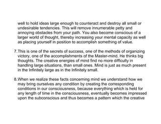 well to hold ideas large enough to counteract and destroy all small or
  undesirable tendencies. This will remove innumerable petty and
  annoying obstacles from your path. You also become conscious of a
  larger world of thought, thereby increasing your mental capacity as well
  as placing yourself in position to accomplish something of value.

7.This is one of the secrets of success, one of the methods of organizing
  victory, one of the accomplishments of the Master-mind. He thinks big
  thoughts. The creative energies of mind find no more difficulty in
  handling large situations, than small ones. Mind is just as much present
  in the Infinitely large as in the Infinitely small.

8.When we realize these facts concerning mind we understand how we
  may bring ourselves any condition by creating the corresponding
  conditions in our consciousness, because everything which is held for
  any length of time in the consciousness, eventually becomes impressed
  upon the subconscious and thus becomes a pattern which the creative
 