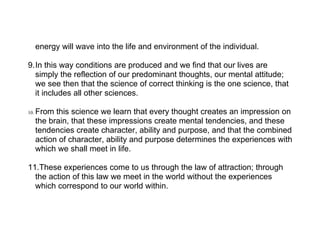 energy will wave into the life and environment of the individual.

9.In this way conditions are produced and we find that our lives are
  simply the reflection of our predominant thoughts, our mental attitude;
  we see then that the science of correct thinking is the one science, that
  it includes all other sciences.

10.   From this science we learn that every thought creates an impression on
      the brain, that these impressions create mental tendencies, and these
      tendencies create character, ability and purpose, and that the combined
      action of character, ability and purpose determines the experiences with
      which we shall meet in life.

11.These experiences come to us through the law of attraction; through
  the action of this law we meet in the world without the experiences
  which correspond to our world within.
 