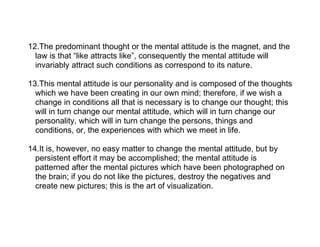 12.The predominant thought or the mental attitude is the magnet, and the
  law is that “like attracts like”, consequently the mental attitude will
  invariably attract such conditions as correspond to its nature.

13.This mental attitude is our personality and is composed of the thoughts
  which we have been creating in our own mind; therefore, if we wish a
  change in conditions all that is necessary is to change our thought; this
  will in turn change our mental attitude, which will in turn change our
  personality, which will in turn change the persons, things and
  conditions, or, the experiences with which we meet in life.

14.It is, however, no easy matter to change the mental attitude, but by
  persistent effort it may be accomplished; the mental attitude is
  patterned after the mental pictures which have been photographed on
  the brain; if you do not like the pictures, destroy the negatives and
  create new pictures; this is the art of visualization.
 