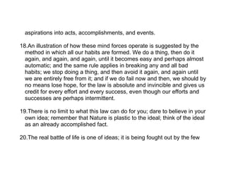 aspirations into acts, accomplishments, and events.

18.An illustration of how these mind forces operate is suggested by the
  method in which all our habits are formed. We do a thing, then do it
  again, and again, and again, until it becomes easy and perhaps almost
  automatic; and the same rule applies in breaking any and all bad
  habits; we stop doing a thing, and then avoid it again, and again until
  we are entirely free from it; and if we do fail now and then, we should by
  no means lose hope, for the law is absolute and invincible and gives us
  credit for every effort and every success, even though our efforts and
  successes are perhaps intermittent.

19.There is no limit to what this law can do for you; dare to believe in your
  own idea; remember that Nature is plastic to the ideal; think of the ideal
  as an already accomplished fact.

20.The real battle of life is one of ideas; it is being fought out by the few
 