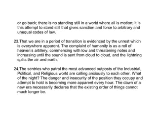 or go back; there is no standing still in a world where all is motion; it is
  this attempt to stand still that gives sanction and force to arbitrary and
  unequal codes of law.

23.That we are in a period of transition is evidenced by the unrest which
  is everywhere apparent. The complaint of humanity is as a roll of
  heaven’s artillery, commencing with low and threatening notes and
  increasing until the sound is sent from cloud to cloud, and the lightning
  splits the air and earth.

24.The sentries who patrol the most advanced outposts of the Industrial,
  Political, and Religious world are calling anxiously to each other. What
  of the night? The danger and insecurity of the position they occupy and
  attempt to hold is becoming more apparent every hour. The dawn of a
  new era necessarily declares that the existing order of things cannot
  much longer be.
 