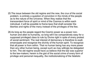 25.The issue between the old regime and the new, the crux of the social
  problem, is entirely a question of conviction in the minds of the people
  as to the nature of the Universe. When they realize that the
  transcendent force of spirit or mind of the Cosmos is within each
  individual, it will be possible to frame laws that shall consider the
  liberties and rights of the many instead of the privileges of the few.

26.As long as the people regard the Cosmic power as a power non-
  human and alien to humanity, so long will it be comparatively easy for a
  supposed privileged class to rule by Divine right in spite of every protest
  of social sentiment. The real interest of democracy is therefore to exalt,
  emancipate and recognize the divinity of the human spirit. To recognize
  that all power is from within. That no human being has any more power
  than any other human being, except such as may willingly be delegated
  to him. The old regime would have us believe that the law was superior
  to the law-makers; herein is the gist of the social crime of every form of
  privilege and personal inequality, the institutionalizing of the fatalistic
 
