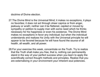 doctrine of Divine election.

27.The Divine Mind is the Universal Mind; it makes no exceptions, it plays
  no favorites; it does not act through sheer caprice or from anger,
  jealousy or wrath; neither can it be flattered, cajoled or moved by
  sympathy or petition to supply man with some need which he thinks
  necessary for his happiness or even his existence. The Divine Mind
  makes no exceptions in favor any individual; but when the individual
  understands and realizes his Unity with the Universal principle he will
  appear to be favored because he will have found the source of all
  health, all wealth, and all power.

28.For your exercise this week, concentrate on the Truth. Try to realize
  that the Truth shall make you free, that is, nothing can permanently
  stand in the way of your perfect success when you learn to apply the
  scientifically correct thought methods and principles. Realize that you
  are externalizing in your environment your inherent soul potencies.
 