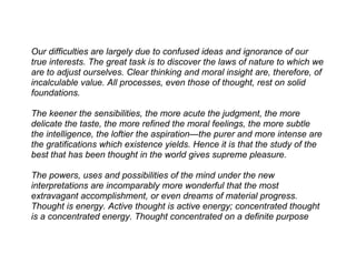 Our difficulties are largely due to confused ideas and ignorance of our
true interests. The great task is to discover the laws of nature to which we
are to adjust ourselves. Clear thinking and moral insight are, therefore, of
incalculable value. All processes, even those of thought, rest on solid
foundations.

The keener the sensibilities, the more acute the judgment, the more
delicate the taste, the more refined the moral feelings, the more subtle
the intelligence, the loftier the aspiration—the purer and more intense are
the gratifications which existence yields. Hence it is that the study of the
best that has been thought in the world gives supreme pleasure.

The powers, uses and possibilities of the mind under the new
interpretations are incomparably more wonderful that the most
extravagant accomplishment, or even dreams of material progress.
Thought is energy. Active thought is active energy; concentrated thought
is a concentrated energy. Thought concentrated on a definite purpose
 
