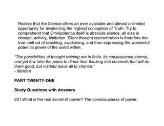 Realize that the Silence offers an ever available and almost unlimited
  opportunity for awakening the highest conception of Truth. Try to
  comprehend that Omnipotence itself is absolute silence, all else is
  change, activity, limitation. Silent thought concentration is therefore the
  true method of reaching, awakening, and then expressing the wonderful
  potential power of the world within.

“The possibilities of thought training are in finite, its consequence eternal,
and yet few take the pains to direct their thinking into channels that will do
them good, but instead leave all to chance.”
- Marden

PART TWENTY-ONE

Study Questions with Answers

201.What is the real secret of power? The consciousness of power,
 