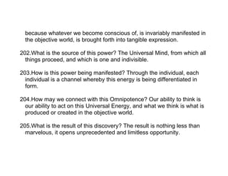 because whatever we become conscious of, is invariably manifested in
  the objective world, is brought forth into tangible expression.

202.What is the source of this power? The Universal Mind, from which all
  things proceed, and which is one and indivisible.

203.How is this power being manifested? Through the individual, each
  individual is a channel whereby this energy is being differentiated in
  form.

204.How may we connect with this Omnipotence? Our ability to think is
  our ability to act on this Universal Energy, and what we think is what is
  produced or created in the objective world.

205.What is the result of this discovery? The result is nothing less than
  marvelous, it opens unprecedented and limitless opportunity.
 