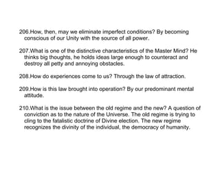 206.How, then, may we eliminate imperfect conditions? By becoming
  conscious of our Unity with the source of all power.

207.What is one of the distinctive characteristics of the Master Mind? He
  thinks big thoughts, he holds ideas large enough to counteract and
  destroy all petty and annoying obstacles.

208.How do experiences come to us? Through the law of attraction.

209.How is this law brought into operation? By our predominant mental
  attitude.

210.What is the issue between the old regime and the new? A question of
  conviction as to the nature of the Universe. The old regime is trying to
  cling to the fatalistic doctrine of Divine election. The new regime
  recognizes the divinity of the individual, the democracy of humanity.
 
