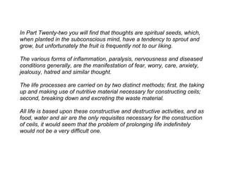 In Part Twenty-two you will find that thoughts are spiritual seeds, which,
when planted in the subconscious mind, have a tendency to sprout and
grow, but unfortunately the fruit is frequently not to our liking.

The various forms of inflammation, paralysis, nervousness and diseased
conditions generally, are the manifestation of fear, worry, care, anxiety,
jealousy, hatred and similar thought.

The life processes are carried on by two distinct methods; first, the taking
up and making use of nutritive material necessary for constructing ceils;
second, breaking down and excreting the waste material.

All life is based upon these constructive and destructive activities, and as
food, water and air are the only requisites necessary for the construction
of ceils, it would seem that the problem of prolonging life indefinitely
would not be a very difficult one.
 