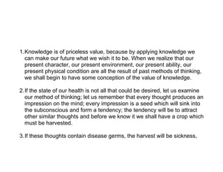 1.Knowledge is of priceless value, because by applying knowledge we
  can make our future what we wish it to be. When we realize that our
  present character, our present environment, our present ability, our
  present physical condition are all the result of past methods of thinking,
  we shall begin to have some conception of the value of knowledge.

2.If the state of our health is not all that could be desired, let us examine
  our method of thinking; let us remember that every thought produces an
  impression on the mind; every impression is a seed which will sink into
  the subconscious and form a tendency; the tendency will be to attract
  other similar thoughts and before we know it we shall have a crop which
  must be harvested.

3.If these thoughts contain disease germs, the harvest will be sickness,
 