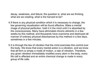 decay, weakness, and failure; the question is, what are we thinking,
  what are we creating, what is the harvest to be?

4.If there is any physical condition which it is necessary to change, the
  law governing visualization will be found effective. Make a mental
  image of physical perfection, hold it in the mind until it is absorbed by
  the consciousness. Many have eliminated chronic ailments in a few
  weeks by this method, and thousands have overcome and destroyed all
  manner of ordinary physical disturbances by this method in a few days,
  sometimes in a few minutes.

5.It is through the law of vibration that the mind exercises this control over
  the body. We know that every mental action is a vibration, and we know
  that all form is simply a mode of motion, a rate of vibration. Therefore,
  any given vibration immediately modifies every atom in the body, every
  life cell is affected and an entire chemical change is made in every
  group of life cells.
 