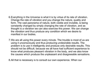 6.Everything in the Universe is what it is by virtue of its rate of vibration.
  Change the rate of vibration and you change the nature, quality and
  form. The vast panorama of nature, both visible and invisible, is being
  constantly changed by simply changing the rate of vibration, and as
  thought is a vibration we can also exercise this power. We can change
  the vibration and thus produce any condition which we desire to
  manifest in our bodies.

7.We are all using this power every minute. The trouble is most of us are
  using it unconsciously and thus producing undesirable results. The
  problem is to use it intelligently and produce only desirable results. This
  should not be difficult, because we all have had sufficient experience to
  know what produces pleasant vibration in the body, and we also know
  the causes which produce the unpleasant and disagreeable sensations.

8.All that is necessary is to consult our own experience. When our
 