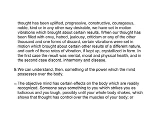 thought has been uplifted, progressive, constructive, courageous,
      noble, kind or in any other way desirable, we have set in motion
      vibrations which brought about certain results. When our thought has
      been filled with envy, hatred, jealousy, criticism or any of the other
      thousand and one forms of discord, certain vibrations were set in
      motion which brought about certain other results of a different nature,
      and each of these rates of vibration, if kept up, crystallized in form. In
      the first case the result was mental, moral and physical health, and in
      the second case discord, inharmony and disease.

9.We can understand, then, something of the power which the mind
  possesses over the body.

10.   The objective mind has certain effects on the body which are readily
      recognized. Someone says something to you which strikes you as
      ludicrous and you laugh, possibly until your whole body shakes, which
      shows that thought has control over the muscles of your body; or
 