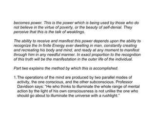 becomes power. This is the power which is being used by those who do
not believe in the virtue of poverty, or the beauty of self-denial. They
perceive that this is the talk of weaklings.

The ability to receive and manifest this power depends upon the ability to
recognize the In finite Energy ever dwelling in man, constantly creating
and recreating his body and mind, and ready at any moment to manifest
through him in any needful manner. In exact proportion to the recognition
of this truth will be the manifestation in the outer life of the individual.

Part two explains the method by which this is accomplished.

1.The operations of the mind are produced by two parallel modes of
  activity, the one conscious, and the other subconscious. Professor
  Davidson says: “He who thinks to illuminate the whole range of mental
  action by the light of his own consciousness is not unlike the one who
  should go about to illuminate the universe with a rushlight.”
 