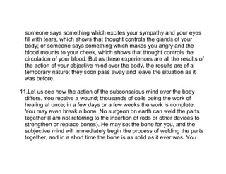 someone says something which excites your sympathy and your eyes
  fill with tears, which shows that thought controls the glands of your
  body; or someone says something which makes you angry and the
  blood mounts to your cheek, which shows that thought controls the
  circulation of your blood. But as these experiences are all the results of
  the action of your objective mind over the body, the results are of a
  temporary nature; they soon pass away and leave the situation as it
  was before.

11.Let us see how the action of the subconscious mind over the body
  differs. You receive a wound; thousands of cells being the work of
  healing at once; in a few days or a few weeks the work is complete.
  You may even break a bone. No surgeon on earth can weld the parts
  together (I am not referring to the insertion of rods or other devices to
  strengthen or replace bones). He may set the bone for you, and the
  subjective mind will immediately begin the process of welding the parts
  together, and in a short time the bone is as solid as it ever was. You
 