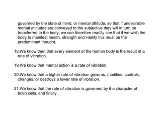 governed by the state of mind, or mental attitude, so that if undesirable
  mental attitudes are conveyed to the subjective they will in turn be
  transferred to the body; we can therefore readily see that if we wish the
  body to manifest health, strength and vitality this must be the
  predominant thought.

18.We know then that every element of the human body is the result of a
  rate of vibration.

19.We know that mental action is a rate of vibration.

20.We know that a higher rate of vibration governs, modifies, controls,
  changes, or destroys a lower rate of vibration.

21.We know that the rate of vibration is governed by the character of
  brain cells, and finally,
 