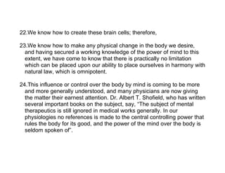 22.We know how to create these brain cells; therefore,

23.We know how to make any physical change in the body we desire,
  and having secured a working knowledge of the power of mind to this
  extent, we have come to know that there is practically no limitation
  which can be placed upon our ability to place ourselves in harmony with
  natural law, which is omnipotent.

24.This influence or control over the body by mind is coming to be more
  and more generally understood, and many physicians are now giving
  the matter their earnest attention. Dr. Albert T. Shofield, who has written
  several important books on the subject, say, “The subject of mental
  therapeutics is still ignored in medical works generally. In our
  physiologies no references is made to the central controlling power that
  rules the body for its good, and the power of the mind over the body is
  seldom spoken of”.
 