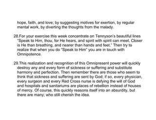 hope, faith, and love; by suggesting motives for exertion, by regular
  mental work, by diverting the thoughts from the malady.

28.For your exercise this week concentrate on Tennyson’s beautiful lines
  “Speak to Him, thou, for He hears, and spirit with spirit can meet, Closer
  is He than breathing, and nearer than hands and feet.” Then try to
  realize that when you do “Speak to Him” you are in touch with
  Omnipotence.

29.This realization and recognition of this Omnipresent power will quickly
  destroy any and every form of sickness or suffering and substitute
  harmony and perfection. Then remember there are those who seem to
  think that sickness and suffering are sent by God; if so, every physician,
  every surgeon and every Red Cross nurse is defying the will of God
  and hospitals and sanitariums are places of rebellion instead of houses
  of mercy. Of course, this quickly reasons itself into an absurdity, but
  there are many; who still cherish the idea.
 