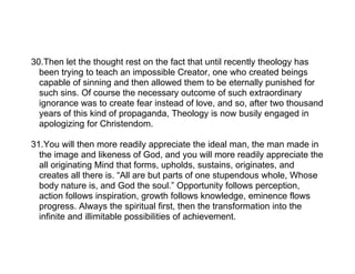 30.Then let the thought rest on the fact that until recently theology has
  been trying to teach an impossible Creator, one who created beings
  capable of sinning and then allowed them to be eternally punished for
  such sins. Of course the necessary outcome of such extraordinary
  ignorance was to create fear instead of love, and so, after two thousand
  years of this kind of propaganda, Theology is now busily engaged in
  apologizing for Christendom.

31.You will then more readily appreciate the ideal man, the man made in
  the image and likeness of God, and you will more readily appreciate the
  all originating Mind that forms, upholds, sustains, originates, and
  creates all there is. “All are but parts of one stupendous whole, Whose
  body nature is, and God the soul.” Opportunity follows perception,
  action follows inspiration, growth follows knowledge, eminence flows
  progress. Always the spiritual first, then the transformation into the
  infinite and illimitable possibilities of achievement.
 