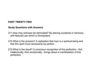 PART TWENTY-TWO

Study Questions with Answers

211.How may sickness be eliminated? By placing ourselves in harmony
  with Natural Law which is Omnipotent.

212.What is the process? A realization that man is a spiritual being and
  that this spirit must necessarily be perfect.

213.What is the result? A conscious recognition of this perfection - first
  intellectually, then emotionally - brings about a manifestation of this
  perfection.
 