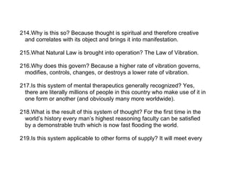 214.Why is this so? Because thought is spiritual and therefore creative
  and correlates with its object and brings it into manifestation.

215.What Natural Law is brought into operation? The Law of Vibration.

216.Why does this govern? Because a higher rate of vibration governs,
  modifies, controls, changes, or destroys a lower rate of vibration.

217.Is this system of mental therapeutics generally recognized? Yes,
  there are literally millions of people in this country who make use of it in
  one form or another (and obviously many more worldwide).

218.What is the result of this system of thought? For the first time in the
  world’s history every man’s highest reasoning faculty can be satisfied
  by a demonstrable truth which is now fast flooding the world.

219.Is this system applicable to other forms of supply? It will meet every
 