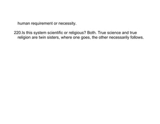 human requirement or necessity.

220.Is this system scientific or religious? Both. True science and true
  religion are twin sisters, where one goes, the other necessarily follows.
 