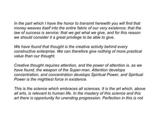In the part which I have the honor to transmit herewith you will find that
money weaves itself into the entire fabric of our very existence; that the
law of success is service; that we get what we give, and for this reason
we should consider it a great privilege to be able to give.

We have found that thought is the creative activity behind every
constructive enterprise. We can therefore give nothing of more practical
value than our thought.

Creative thought requires attention, and the power of attention is, as we
have found, the weapon of the Super-man. Attention develops
concentration, and concentration develops Spiritual Power, and Spiritual
Power is the mightiest force in existence.

This is the science which embraces all sciences. It is the art which, above
all arts, is relevant to human life. In the mastery of this science and this
art there is opportunity for unending progression. Perfection in this is not
 