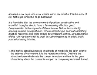 acquired in six days, nor in six weeks, nor in six months. It is the labor of
life. Not to go forward is to go backward.

It is inevitable that the entertainment of positive, constructive and
unselfish thoughts should have a far-reaching effect for good.
Compensation is the key-note of the universe. Nature is constantly
seeking to strike an equilibrium. Where something is sent out something
must be received; else there should be a vacuum formed. By observance
of this rule you cannot fail to profit in such measure as to amply justify
your effort along this line.



1.The money consciousness is an attitude of mind; it is the open door to
  the arteries of commerce. It is the receptive attitude. Desire is the
  attractive force which sets the current in motion and fear is the great
  obstacle by which the current is stopped or completely reversed, turned
 