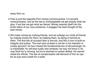 away from us.

2.Fear is just the opposite from money consciousness; it is poverty
  consciousness, and as the law is unchangeable we get exactly what we
  give; if we fear we get what we feared. Money weaves itself into the
  entire fabric of our very existence; it engages the best thought of the
  best minds.

3.We make money by making friends, and we enlarge our circle of friends
  by making money for them, by helping them, by being of service to
  them. The first law of success then is service, and this in turn is built on
  integrity and justice. The man who at least is not fair in his intention is
  simply ignorant; he has missed the fundamental law of all exchange; he
  is impossible; he will lose surely and certainly; he may not know it; he
  may think he is winning, but he is doomed to certain defeat. He cannot
  cheat the Infinite. The law of compensation will demand of him an eye
  for an eye and a tooth for a tooth.
 