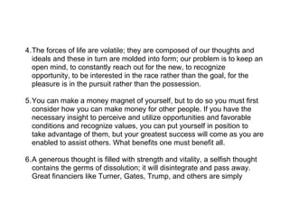 4.The forces of life are volatile; they are composed of our thoughts and
  ideals and these in turn are molded into form; our problem is to keep an
  open mind, to constantly reach out for the new, to recognize
  opportunity, to be interested in the race rather than the goal, for the
  pleasure is in the pursuit rather than the possession.

5.You can make a money magnet of yourself, but to do so you must first
  consider how you can make money for other people. If you have the
  necessary insight to perceive and utilize opportunities and favorable
  conditions and recognize values, you can put yourself in position to
  take advantage of them, but your greatest success will come as you are
  enabled to assist others. What benefits one must benefit all.

6.A generous thought is filled with strength and vitality, a selfish thought
  contains the germs of dissolution; it will disintegrate and pass away.
  Great financiers like Turner, Gates, Trump, and others are simply
 