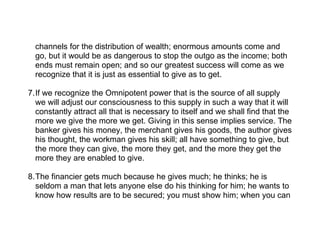 channels for the distribution of wealth; enormous amounts come and
  go, but it would be as dangerous to stop the outgo as the income; both
  ends must remain open; and so our greatest success will come as we
  recognize that it is just as essential to give as to get.

7.If we recognize the Omnipotent power that is the source of all supply
  we will adjust our consciousness to this supply in such a way that it will
  constantly attract all that is necessary to itself and we shall find that the
  more we give the more we get. Giving in this sense implies service. The
  banker gives his money, the merchant gives his goods, the author gives
  his thought, the workman gives his skill; all have something to give, but
  the more they can give, the more they get, and the more they get the
  more they are enabled to give.

8.The financier gets much because he gives much; he thinks; he is
  seldom a man that lets anyone else do his thinking for him; he wants to
  know how results are to be secured; you must show him; when you can
 