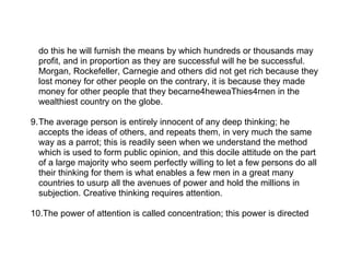 do this he will furnish the means by which hundreds or thousands may
  profit, and in proportion as they are successful will he be successful.
  Morgan, Rockefeller, Carnegie and others did not get rich because they
  lost money for other people on the contrary, it is because they made
  money for other people that they becarne4heweaThies4rnen in the
  wealthiest country on the globe.

9.The average person is entirely innocent of any deep thinking; he
  accepts the ideas of others, and repeats them, in very much the same
  way as a parrot; this is readily seen when we understand the method
  which is used to form public opinion, and this docile attitude on the part
  of a large majority who seem perfectly willing to let a few persons do all
  their thinking for them is what enables a few men in a great many
  countries to usurp all the avenues of power and hold the millions in
  subjection. Creative thinking requires attention.

10.The power of attention is called concentration; this power is directed
 