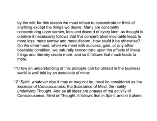 by the will; for this reason we must refuse to concentrate or think of
  anything except the things we desire. Many are constantly
  concentrating upon sorrow, loss and discord of every kind; as thought is
  creative it necessarily follows that this concentration inevitable leads to
  more loss, more sorrow and more discord. How could it be otherwise?
  On the other hand, when we meet with success, gain, or any other
  desirable condition, we naturally concentrate upon the effects of these
  things and thereby create more, and so it follows that much leads to
  more.

11.How an understanding of this principle can be utilized in the business
  world is well told by an associate of mine:

12.“Spirit, whatever else it may or may not be, must be considered as the
  Essence of Consciousness, the Substance of Mind, the reality
  underlying Thought. And as all ideas are phases of the activity of
  Consciousness, Mind or Thought, it follows that in Spirit, and in it alone,
 