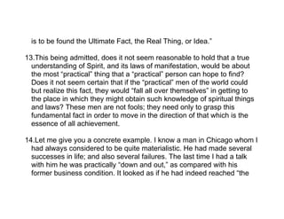 is to be found the Ultimate Fact, the Real Thing, or Idea.”

13.This being admitted, does it not seem reasonable to hold that a true
  understanding of Spirit, and its laws of manifestation, would be about
  the most “practical” thing that a “practical” person can hope to find?
  Does it not seem certain that if the “practical” men of the world could
  but realize this fact, they would “fall all over themselves” in getting to
  the place in which they might obtain such knowledge of spiritual things
  and laws? These men are not fools; they need only to grasp this
  fundamental fact in order to move in the direction of that which is the
  essence of all achievement.

14.Let me give you a concrete example. I know a man in Chicago whom I
  had always considered to be quite materialistic. He had made several
  successes in life; and also several failures. The last time I had a talk
  with him he was practically “down and out,” as compared with his
  former business condition. It looked as if he had indeed reached “the
 