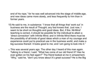 end of his rope,” for he was well advanced into the stage of middle-age,
      and new ideas came more slowly, and less frequently to him than in
      former years.

15.He said to me, in substance: “I know that all things that ‘work out’ in
  business are the result of Thought; any fool knows that. Just now, I
  seem to be short on thoughts and good ideas. But, if this ‘All-Mind’
  teaching is correct, it should be possible for the individual to attain a
  ‘direct connection’ with Infinite Mind; and in Infinite Mind there must be
  the possibility of all kinds of good ideas which a man of my courage and
  experience could put to practical use in the business world, and make a
  big success thereof. It looks good to me; and I am going to look into it.”

16.   This was several years ago. The other day I heard of this man again.
      Talking to a friend, I said: “What has come of our old friend X? Has he
      ever gotten on his feet again?” The friend looked at me in amazement.
      “Why,” said he, “don’t you know about X’s great success? He is the Big
 