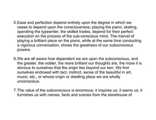 5.Ease and perfection depend entirely upon the degree in which we
  cease to depend upon the consciousness; playing the piano, skating,
  operating the typewriter, the skilled trades, depend for their perfect
  execution on the process of the sub-conscious mind. The marvel of
  playing a brilliant piece on the piano, while at the same time conducting
  a vigorous conversation, shows the greatness of our subconscious
  powers.

6.We are all aware how dependent we are upon the subconscious, and
  the greater, the nobler, the more brilliant our thoughts are, the more it is
  obvious to ourselves that the origin lies beyond our ken. We find
  ourselves endowed with tact, instinct, sense of the beautiful in art,
  music, etc., or whose origin or dwelling place we are wholly
  unconscious.

7.The value of the subconscious is enormous; it inspires us; it warns us; it
  furnishes us with names, facts and scenes from the storehouse of
 