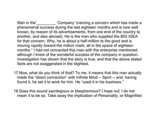 Man in the’_________ Company’ (naming a concern which has made a
  phenomenal success during the last eighteen months and is now well
  known, by reason of its advertisements, from one end of the country to
  another, and also abroad). He is the man who supplied the BIG IDEA
  for that concern. Why, he is about a half-million to the good and is
  moving rapidly toward the million mark; all in the space of eighteen
  months.” I had not connected this man with the enterprise mentioned;
  although I knew of the wonderful success of the company in question.
  Investigation has shown that the story is true, and that the above stated
  facts are not exaggerated in the slightest.

17.Now, what do you think of that? To me, it means that this man actually
  made the “direct connection” with Infinite Mind -- Spirit -- and, having
  found it, he set it to work for him. He “used it in his business.”

18.Does this sound sacrilegious or blasphemous? I hope not; I do not
  mean it to be so. Take away the implication of Personality, or Magnified
 