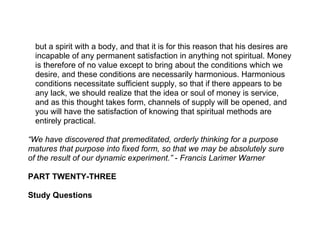 but a spirit with a body, and that it is for this reason that his desires are
  incapable of any permanent satisfaction in anything not spiritual. Money
  is therefore of no value except to bring about the conditions which we
  desire, and these conditions are necessarily harmonious. Harmonious
  conditions necessitate sufficient supply, so that if there appears to be
  any lack, we should realize that the idea or soul of money is service,
  and as this thought takes form, channels of supply will be opened, and
  you will have the satisfaction of knowing that spiritual methods are
  entirely practical.

“We have discovered that premeditated, orderly thinking for a purpose
matures that purpose into fixed form, so that we may be absolutely sure
of the result of our dynamic experiment.” - Francis Larimer Warner

PART TWENTY-THREE

Study Questions
 