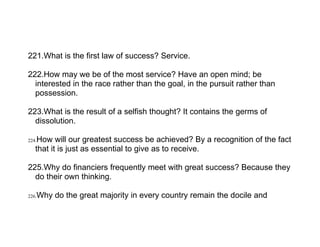 221.What is the first law of success? Service.

222.How may we be of the most service? Have an open mind; be
  interested in the race rather than the goal, in the pursuit rather than
  possession.

223.What is the result of a selfish thought? It contains the germs of
  dissolution.

224.How will our greatest success be achieved? By a recognition of the fact
   that it is just as essential to give as to receive.

225.Why do financiers frequently meet with great success? Because they
  do their own thinking.

226.Why do the great majority in every country remain the docile and
 